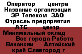 Оператор Call-центра › Название организации ­ ЭР-Телеком, ЗАО › Отрасль предприятия ­ АТС, call-центр › Минимальный оклад ­ 25 000 - Все города Работа » Вакансии   . Алтайский край,Славгород г.